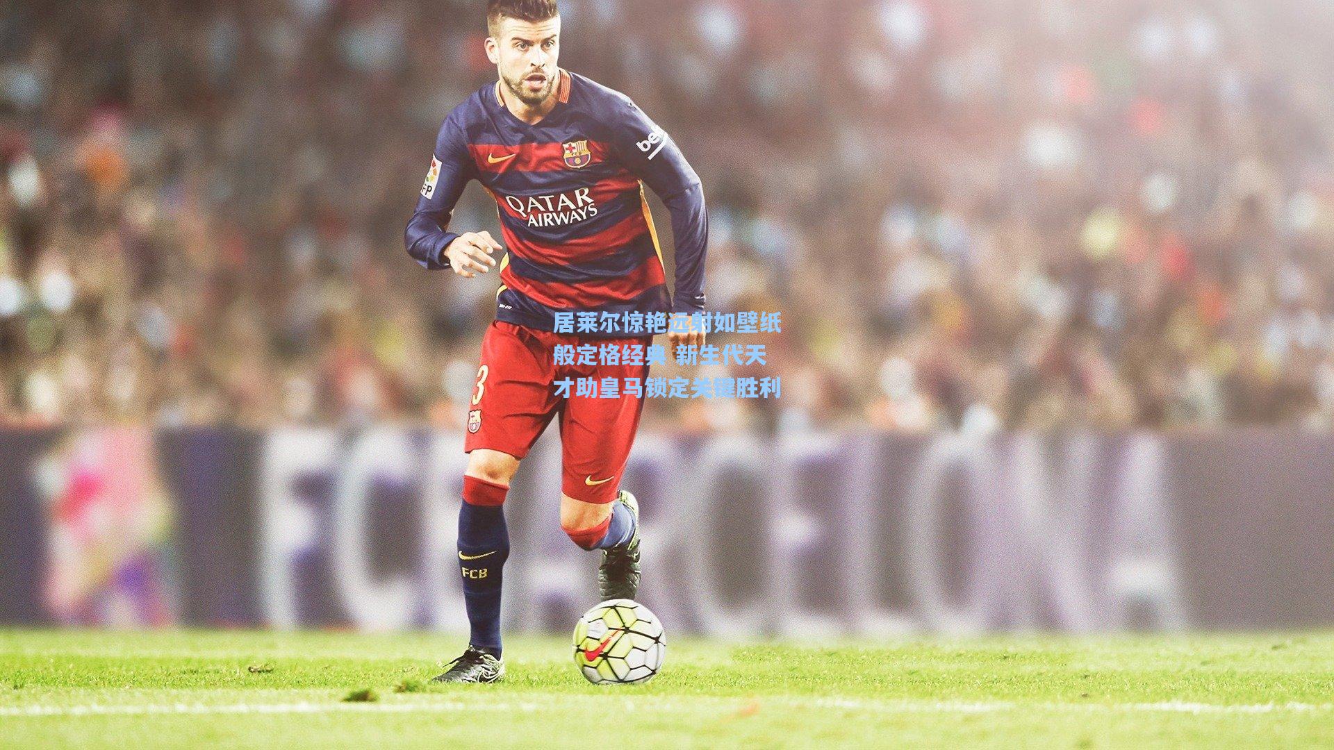 居莱尔惊艳远射如壁纸般定格经典 新生代天才助皇马锁定关键胜利