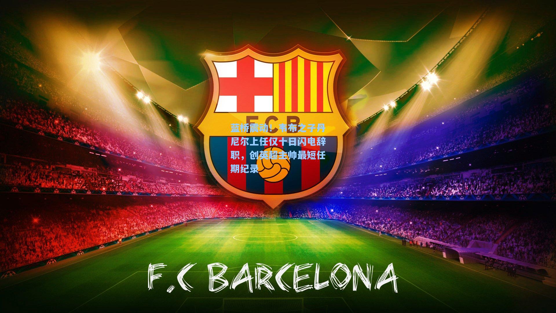 蓝桥震动！韦布之子丹尼尔上任仅十日闪电辞职，创英超主帅最短任期纪录