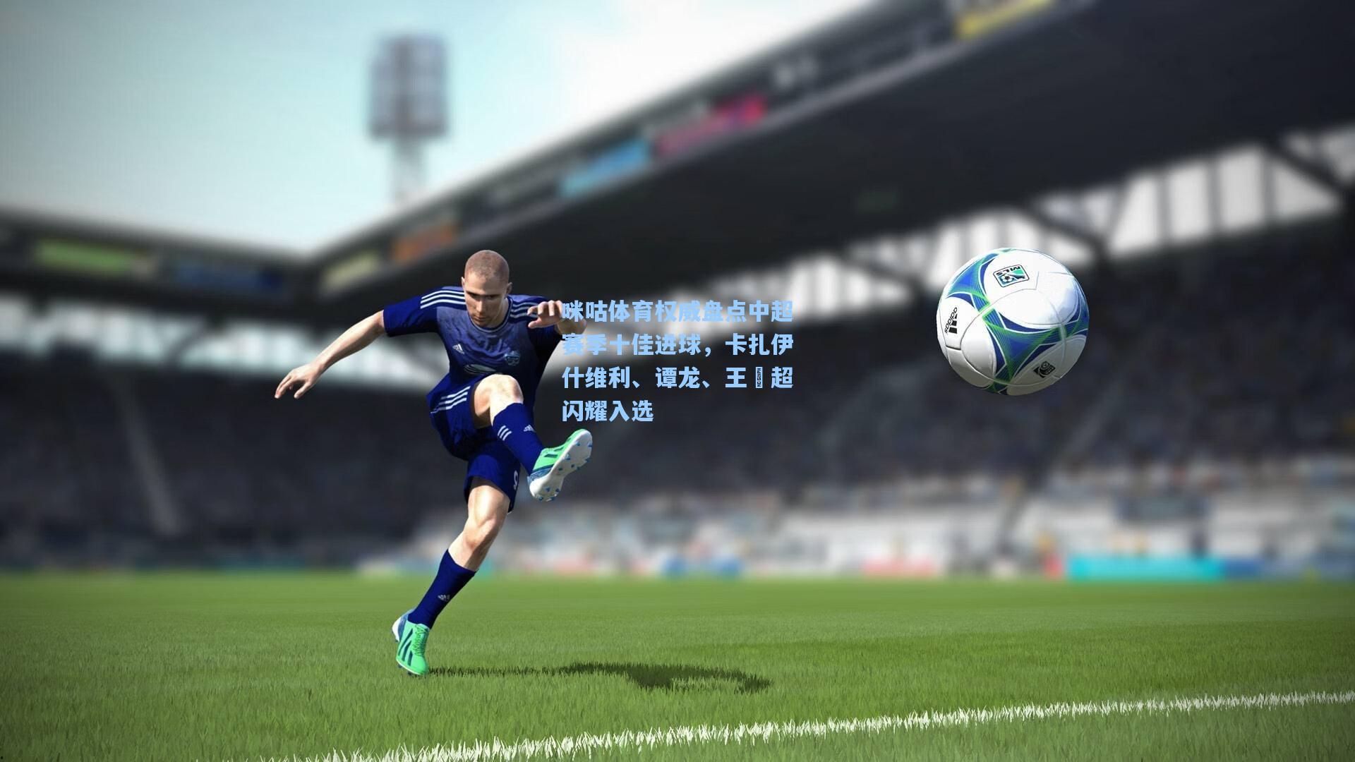 咪咕体育权威盘点中超赛季十佳进球，卡扎伊什维利、谭龙、王燊超闪耀入选