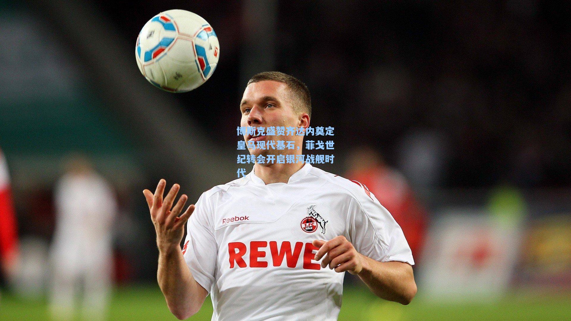 博斯克盛赞齐达内奠定皇马现代基石，菲戈世纪转会开启银河战舰时代