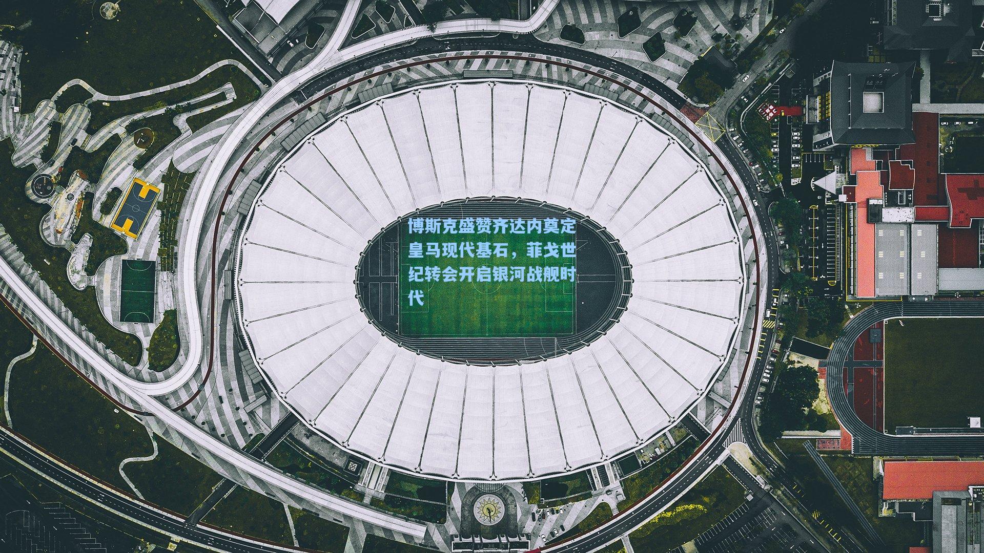 博斯克盛赞齐达内奠定皇马现代基石，菲戈世纪转会开启银河战舰时代